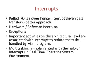 Interrupts
• Polled I/O is slower hence Interrupt driven data
transfer is better approach.
• Hardware / Software Interrupt.
• Exceptions
• Important activities on the architectural level are
associated with Interrupt to reduce the tasks
handled by Main program.
• Multitasking is implemented with the help of
Interrupts in Real Time Operating System
Environment.
 