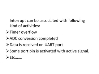 Interrupt can be associated with following
kind of activities:
Timer overflow
ADC conversion completed
Data is received on UART port
Some port pin is activated with active signal.
Etc…….
 