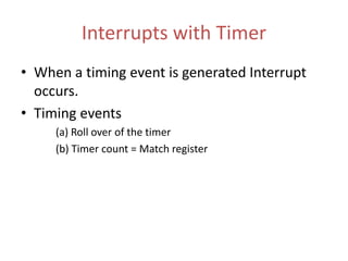 Interrupts with Timer
• When a timing event is generated Interrupt
occurs.
• Timing events
(a) Roll over of the timer
(b) Timer count = Match register
 