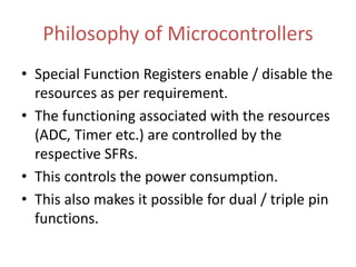 Philosophy of Microcontrollers
• Special Function Registers enable / disable the
resources as per requirement.
• The functioning associated with the resources
(ADC, Timer etc.) are controlled by the
respective SFRs.
• This controls the power consumption.
• This also makes it possible for dual / triple pin
functions.
 