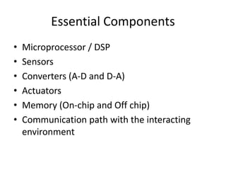 Essential Components
• Microprocessor / DSP
• Sensors
• Converters (A-D and D-A)
• Actuators
• Memory (On-chip and Off chip)
• Communication path with the interacting
environment
 