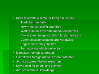  More favorable climate for foreign business
 Trade barriers falling
 Newly industrializing countries
 Worldwide shift towards market economies
 Easier to exchange capital in foreign markets
 Communication systems are worldwide
 English universally spoken
 Technical standards universal
 Domestic markets saturated
 Sometimes foreign markets more profitable
 Acquire state-of-the-art resources
 Lower cost for goods and services
 Acquire technical knowledge
 