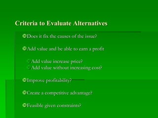 Criteria to Evaluate Alternatives
Does it fix the causes of the issue?
Add value and be able to earn a profit
Add value increase price?
Add value without increasing cost?
Improve profitability?
Create a competitive advantage?
Feasible given constraints?
 