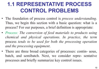 1.1 REPRESENTATIVE PROCESS
CONTROL PROBLEMS
• The foundation of process control is process understanding.
Thus, we begin this section with a basic question: what is a
process? For our purposes, a brief definition is appropriate:
• Process: The conversion of feed materials to products using
chemical and physical operations. In practice, the term
process tends to be used for both the processing operation
and the processing equipment.
• There are three broad categories of processes: contin- uous,
batch, and semibatch. Next, we consider repre- sentative
processes and briefly summarize key control issues.
10
 