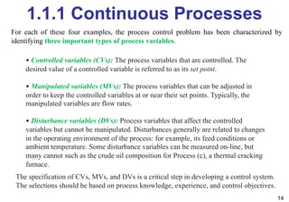 1.1.1 Continuous Processes
14
• Controlled variables (CVs): The process variables that are controlled. The
desired value of a controlled variable is referred to as its set point.
• Manipulated variables (MVs): The process variables that can be adjusted in
order to keep the controlled variables at or near their set points. Typically, the
manipulated variables are flow rates.
• Disturbance variables (DVs): Process variables that affect the controlled
variables but cannot be manipulated. Disturbances generally are related to changes
in the operating environment of the process: for example, its feed conditions or
ambient temperature. Some disturbance variables can be measured on-line, but
many cannot such as the crude oil composition for Process (c), a thermal cracking
furnace.
The specification of CVs, MVs, and DVs is a critical step in developing a control system.
The selections should be based on process knowledge, experience, and control objectives.
For each of these four examples, the process control problem has been characterized by
identifying three important types of process variables.
 