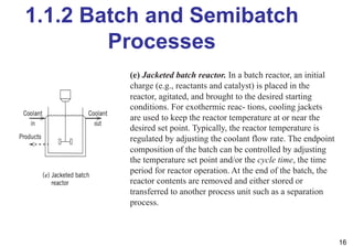 1.1.2 Batch and Semibatch
Processes
16
(e) Jacketed batch reactor. In a batch reactor, an initial
charge (e.g., reactants and catalyst) is placed in the
reactor, agitated, and brought to the desired starting
conditions. For exothermic reac- tions, cooling jackets
are used to keep the reactor temperature at or near the
desired set point. Typically, the reactor temperature is
regulated by adjusting the coolant flow rate. The endpoint
composition of the batch can be controlled by adjusting
the temperature set point and/or the cycle time, the time
period for reactor operation. At the end of the batch, the
reactor contents are removed and either stored or
transferred to another process unit such as a separation
process.
 