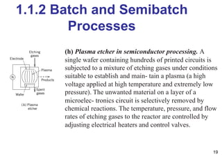 1.1.2 Batch and Semibatch
Processes
19
(h) Plasma etcher in semiconductor processing. A
single wafer containing hundreds of printed circuits is
subjected to a mixture of etching gases under conditions
suitable to establish and main- tain a plasma (a high
voltage applied at high temperature and extremely low
pressure). The unwanted material on a layer of a
microelec- tronics circuit is selectively removed by
chemical reactions. The temperature, pressure, and flow
rates of etching gases to the reactor are controlled by
adjusting electrical heaters and control valves.
 
