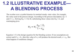 1.2 ILLUSTRATIVE EXAMPLE—
A BLENDING PROCESS
23
Equation 1-3 is the design equation for the blending system. If our assumptions are
correct and if x1 = ̅
𝑥1, then this value of w2 will produce the desired result, x = xsp. But
what happens if conditions change?
The overbar over a symbol denotes its nominal steady- state value, for example,
the value used in the process design. According to the process description, 𝑥! = 1
and ̅
𝑥 = xsp. Solving Eq. 1-1 for #
𝑤, substituting these values into Eq. 1-2, and
rearranging gives
 