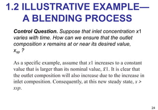 1.2 ILLUSTRATIVE EXAMPLE—
A BLENDING PROCESS
24
Control Question. Suppose that inlet concentration x1
varies with time. How can we ensure that the outlet
composition x remains at or near its desired value,
xsp ?
As a specific example, assume that x1 increases to a constant
value that is larger than its nominal value, ̅
𝑥1. It is clear that
the outlet composition will also increase due to the increase in
inlet composition. Consequently, at this new steady state, x >
xsp.
 