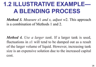 1.2 ILLUSTRATIVE EXAMPLE—
A BLENDING PROCESS
28
Method 3. Measure x1 and x, adjust w2. This approach
is a combination of Methods 1 and 2.
Method 4. Use a larger tank. If a larger tank is used,
fluctuations in x1 will tend to be damped out as a result
of the larger volume of liquid. However, increasing tank
size is an expensive solution due to the increased capital
cost.
 