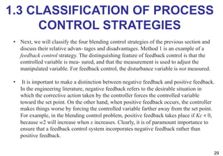 1.3 CLASSIFICATION OF PROCESS
CONTROL STRATEGIES
29
• Next, we will classify the four blending control strategies of the previous section and
discuss their relative advan- tages and disadvantages. Method 1 is an example of a
feedback control strategy. The distinguishing feature of feedback control is that the
controlled variable is mea- sured, and that the measurement is used to adjust the
manipulated variable. For feedback control, the disturbance variable is not measured.
• It is important to make a distinction between negative feedback and positive feedback.
In the engineering literature, negative feedback refers to the desirable situation in
which the corrective action taken by the controller forces the controlled variable
toward the set point. On the other hand, when positive feedback occurs, the controller
makes things worse by forcing the controlled variable farther away from the set point.
For example, in the blending control problem, positive feedback takes place if Kc < 0,
because w2 will increase when x increases. Clearly, it is of paramount importance to
ensure that a feedback control system incorporates negative feedback rather than
positive feedback.
 