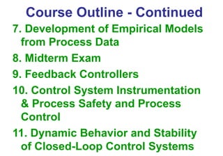 Course Outline - Continued
7. Development of Empirical Models
from Process Data
8. Midterm Exam
9. Feedback Controllers
10. Control System Instrumentation
& Process Safety and Process
Control
11. Dynamic Behavior and Stability
of Closed-Loop Control Systems
 