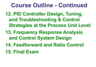 Course Outline - Continued
12. PID Controller Design, Tuning,
and Troubleshooting & Control
Strategies at the Process Unit Level
13. Frequency Response Analysis
and Control System Design
14. Feedforward and Ratio Control
15. Final Exam
 