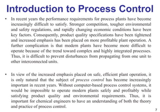 Introduction to Process Control
• In recent years the performance requirements for process plants have become
increasingly difficult to satisfy. Stronger competition, tougher environmental
and safety regulations, and rapidly changing economic conditions have been
key factors. Consequently, product quality specifications have been tightened
and increased emphasis has been placed on more profitable plant operation. A
further complication is that modern plants have become more difficult to
operate because of the trend toward complex and highly integrated processes.
Thus, it is difficult to prevent disturbances from propagating from one unit to
other interconnected units.
• In view of the increased emphasis placed on safe, efficient plant operation, it
is only natural that the subject of process control has become increasingly
important in recent years. Without computer-based process control systems, it
would be impossible to operate modern plants safely and profitably while
satisfying product quality and environmental requirements. Thus, it is
important for chemical engineers to have an understanding of both the theory
and practice of process control.
7
 
