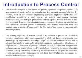Introduction to Process Control
• The two main subjects of this course are process dynamics and process control. The
term process dynamics refers to unsteady-state (or transient) process behavior. By
contrast, most of the chemical engineering curricula emphasize steady-state and
equilibrium conditions in such courses as material and energy balances,
thermodynamics, and transport phenomena. But the topic of process dynamics is also
very important. Transient operation occurs during important situations such as start-ups
and shutdowns, unusual process disturbances, and planned transitions from one
product grade to another. Consequently, the first part of this course is concerned with
process dynamics.
• The primary objective of process control is to maintain a process at the desired
operating conditions, safely and economically, while satisfying environmental and
product quality requirements. The subject of process control is concerned with how to
achieve these goals. In large-scale, integrated processing plants such as oil refineries or
ethylene plants, thousands of process variables such as compositions, temperatures,
and pressures are measured and must be controlled. Fortunately, thousands of process
variables (mainly flow rates) can usually be manipulated for this purpose. Feed-back
control systems compare measurements with their desired values and then adjust the
manipulated variables accordingly.
8
 