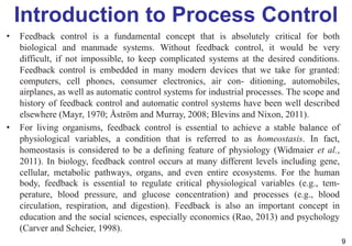 Introduction to Process Control
• Feedback control is a fundamental concept that is absolutely critical for both
biological and manmade systems. Without feedback control, it would be very
difficult, if not impossible, to keep complicated systems at the desired conditions.
Feedback control is embedded in many modern devices that we take for granted:
computers, cell phones, consumer electronics, air con- ditioning, automobiles,
airplanes, as well as automatic control systems for industrial processes. The scope and
history of feedback control and automatic control systems have been well described
elsewhere (Mayr, 1970; Åström and Murray, 2008; Blevins and Nixon, 2011).
• For living organisms, feedback control is essential to achieve a stable balance of
physiological variables, a condition that is referred to as homeostasis. In fact,
homeostasis is considered to be a defining feature of physiology (Widmaier et al.,
2011). In biology, feedback control occurs at many different levels including gene,
cellular, metabolic pathways, organs, and even entire ecosystems. For the human
body, feedback is essential to regulate critical physiological variables (e.g., tem-
perature, blood pressure, and glucose concentration) and processes (e.g., blood
circulation, respiration, and digestion). Feedback is also an important concept in
education and the social sciences, especially economics (Rao, 2013) and psychology
(Carver and Scheier, 1998).
9
 