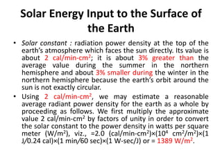 Solar Energy Input to the Surface of
the Earth
• Solar constant : radiation power density at the top of the
earth’s atmosphere which faces the sun directly. Its value is
about 2 cal/min-cm2; it is about 3% greater than the
average value during the summer in the northern
hemisphere and about 3% smaller during the winter in the
northern hemisphere because the earth’s orbit around the
sun is not exactly circular.
• Using 2 cal/min-cm2, we may estimate a reasonable
average radiant power density for the earth as a whole by
proceeding as follows. We first multiply the approximate
value 2 cal/min-cm2 by factors of unity in order to convert
the solar constant to the power density in watts per square
meter (W/m2), viz., =2.0 (cal/min-cm2)×(104 cm2/m2)×(1
J/0.24 cal)×(1 min/60 sec)×(1 W-sec/J) or = 1389 W/m2.
 
