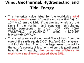 Wind, Geothermal, Hydroelectric, and
Tidal Energy
• The numerical value listed for the worldwide wind
energy potential results from the estimate that 2×(10×
1010 MW) are available if the average winds are the
same in the northern and southern hemispheres,
which corresponds to 2×10× 1010 MW ×(106
W/MW)×(107 erg/2.78×10−4 W-hr) ×(8.76×103
hr/year)=6×1031 W/yr.
• The listed value for the outward flow of heat from the
core of the earth equals 8×1017 Btu/yr=8×1027 erg/year
and includes heat flow to the large areas covered by
the earth’s oceans; at locations where this geothermal
heat flow is usable, the conversion efficiency to
electricity is not likely to exceed about 25%.
 