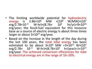 • The limiting worldwide potential for hydroelectric
energy is 2.86×106 MW ×[106 W/MW]×(107
erg/2.78×10−4 W-hr)×(8.76× 103 hr/yr)=9×1026
erg/year; the fossil-fuel equivalent for this resource
base as a source of electric energy is about three times
larger or about 3×1027 erg/year.
• Based on the increase in the length of the day during
the last 100 years, the total tidal energy has been
estimated to be about 3×106 MW =3×1012 W×(107
erg/2.78× 10−4 W-hr)×(8.76×103 hr/year)=1×1027
erg/year. The achieved conversion efficiencies for tidal
to electrical energy are in the range of 10–20%.
 
