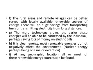 • f) The rural areas and remote villages can be better
served with locally available renewable sources of
energy. There will be huge savings from transporting
fuels or transmitting electricity from long distances.
• g) The more technology grows, the easier these
energies will be able to be harnessed by the individual,
perhaps saving lots of money on electric bills.
• h) It is clean energy, most renewable energies do not
negatively affect the environment. (Nuclear energy
perhaps being one major exception)
• i) At any geographic location all or most of
these renewable energy sources can be found.
 