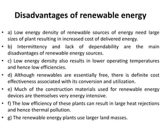 Disadvantages of renewable energy
• a) Low energy density of renewable sources of energy need large
sizes of plant resulting in increased cost of delivered energy.
• b) Intermittency and lack of dependability are the main
disadvantages of renewable energy sources.
• c) Low energy density also results in lower operating temperatures
and hence low efficiencies.
• d) Although renewables are essentially free, there is definite cost
effectiveness associated with its conversion and utilization.
• e) Much of the construction materials used for renewable energy
devices are themselves very energy intensive.
• f) The low efficiency of these plants can result in large heat rejections
and hence thermal pollution.
• g) The renewable energy plants use larger land masses.
 