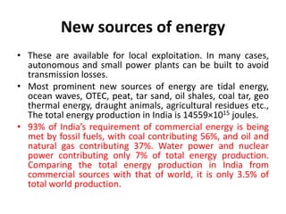 New sources of energy
• These are available for local exploitation. In many cases,
autonomous and small power plants can be built to avoid
transmission losses.
• Most prominent new sources of energy are tidal energy,
ocean waves, OTEC, peat, tar sand, oil shales, coal tar, geo
thermal energy, draught animals, agricultural residues etc.,
The total energy production in India is 14559×1015 joules.
• 93% of India’s requirement of commercial energy is being
met by fossil fuels, with coal contributing 56%, and oil and
natural gas contributing 37%. Water power and nuclear
power contributing only 7% of total energy production.
Comparing the total energy production in India from
commercial sources with that of world, it is only 3.5% of
total world production.
 