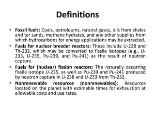 Definitions
• Fossil fuels: Coals, petroleums, natural gases, oils from shales
and tar sands, methane hydrates, and any other supplies from
which hydrocarbons for energy applications may be extracted.
• Fuels for nuclear breeder reactors: These include U-238 and
Th-232, which may be converted to fissile isotopes (e.g., U-
233, U-235, Pu-239, and Pu-241) as the result of neutron
capture.
• Fuels for (nuclear) fission reactors: The naturally occurring
fissile isotope U-235, as well as Pu-239 and Pu-241 produced
by neutron capture in U-238 and U-233 from Th-232.
• Nonrenewable resources (nonrenewables): Resources
located on the planet with estimable times for exhaustion at
allowable costs and use rates.
 