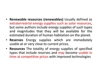 • Renewable resources (renewables) Usually defined as
extraterrestrial energy supplies such as solar resources,
but some authors include energy supplies of such types
and magnitudes that they will be available for the
estimated duration of human habitation on the planet.
• Reserves Energy supplies which are immediately
usable at or very close to current prices.
• Resources The totality of energy supplies of specified
types that include reserves and may become usable in
time at competitive prices with improved technologies
 