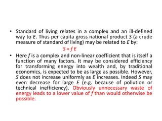 • Standard of living relates in a complex and an ill-defined
way to E. Thus per capita gross national product S (a crude
measure of standard of living) may be related to E by:
S = f E
• Here f is a complex and non-linear coefficient that is itself a
function of many factors. It may be considered efficiency
for transforming energy into wealth and, by traditional
economics, is expected to be as large as possible. However,
S does not increase uniformly as E increases. Indeed S may
even decrease for large E (e.g. because of pollution or
technical inefficiency). Obviously unnecessary waste of
energy leads to a lower value of f than would otherwise be
possible.
 