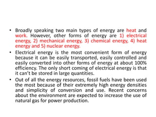 • Broadly speaking two main types of energy are heat and
work. However, other forms of energy are 1) electrical
energy, 2) mechanical energy, 3) chemical energy, 4) heat
energy and 5) nuclear energy.
• Electrical energy is the most convenient form of energy
because it can be easily transported, easily controlled and
easily converted into other forms of energy at about 100%
efficiency. The only short coming of electrical energy is that
it can’t be stored in large quantities.
• Out of all the energy resources, fossil fuels have been used
the most because of their extremely high energy densities
and simplicity of conversion and use. Recent concerns
about the environment are expected to increase the use of
natural gas for power production.
 
