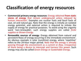 Classification of energy resources
• Commercial primary energy resources: Energy obtained from static
stores of energy that remain underground unless released by
human interaction’. Examples are nuclear fuels and fossil fuels of
coal, oil and natural gas. Note that the energy is initially an isolated
energy potential, and external action is required to initiate the
supply of energy for practical purposes. To avoid using the ungainly
word ‘non-renewable’, such energy supplies are called finite
supplies or Brown Energy.
• Renewable sources of energy: Energy obtained from natural and
persistent flows of energy occurring in the immediate environment’.
An obvious example is solar (sunshine) energy, where ‘repetitive’
refers to the 24-hour major period. Note that the energy is already
passing through the environment as a current or flow, irrespective
of there being a device to intercept and harness this power. Such
energy may also be called Green Energy or Sustainable Energy.
 