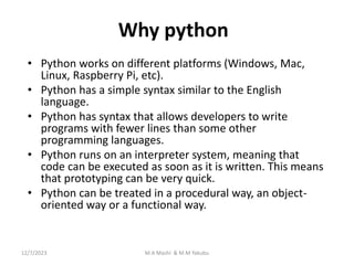 Why python
• Python works on different platforms (Windows, Mac,
Linux, Raspberry Pi, etc).
• Python has a simple syntax similar to the English
language.
• Python has syntax that allows developers to write
programs with fewer lines than some other
programming languages.
• Python runs on an interpreter system, meaning that
code can be executed as soon as it is written. This means
that prototyping can be very quick.
• Python can be treated in a procedural way, an object-
oriented way or a functional way.
12/7/2023 M.A Mashi & M.M Yakubu
 