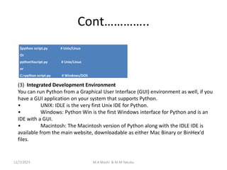 Cont…………..
$python script.py # Unix/Linux
Or
python%script.py # Unix/Linux
or
C:>python script.py # Windows/DOS
(3) Integrated Development Environment
You can run Python from a Graphical User Interface (GUI) environment as well, if you
have a GUI application on your system that supports Python.
• UNIX: IDLE is the very first Unix IDE for Python.
• Windows: Python Win is the first Windows interface for Python and is an
IDE with a GUI.
• Macintosh: The Macintosh version of Python along with the IDLE IDE is
available from the main website, downloadable as either Mac Binary or BinHex'd
files.
12/7/2023 M.A Mashi & M.M Yakubu
 