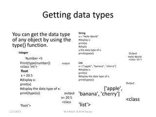 Getting data types
You can get the data type
of any object by using the
type() function.
integer
Number =5
Print(type(number)) output
<class 'int'>
float
x = 20.5
#display x:
print(x)
#display the data type of x:
print(type(x)) output
x= 20.5
<class
‘flaot’>
String
x = "Hello World"
#display x:
print(x)
#displa
y the data type of x:
print(type(x)) Output
Hello World
<class 'str'>
List
x = ["apple", "banana", "cherry"]
#display x:
print(x)
#display the data type of x:
print(type(x))
Output
['apple',
'banana', 'cherry']
<class
'list'>
12/7/2023 M.A Mashi & M.M Yakubu
 