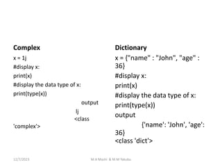 Complex
x = 1j
#display x:
print(x)
#display the data type of x:
print(type(x))
output
lj
<class
'complex'>
Dictionary
x = {"name" : "John", "age" :
36}
#display x:
print(x)
#display the data type of x:
print(type(x))
output
{'name': 'John', 'age':
36}
<class 'dict'>
12/7/2023 M.A Mashi & M.M Yakubu
 