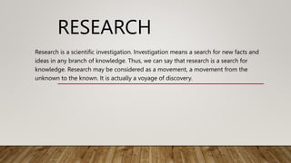 RESEARCH
Research is a scientific investigation. Investigation means a search for new facts and
ideas in any branch of knowledge. Thus, we can say that research is a search for
knowledge. Research may be considered as a movement, a movement from the
unknown to the known. It is actually a voyage of discovery.
 