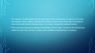 • The insertion of cold material into the dryer leads to the condensation of steam on the wood
chip surface, which, initially, increases the moisture content of the wood chip. The pressure
drop at the outlet leads to flashing, which, in contrast, reduces the moisture content.
• The mechanisms that occur between the particles and the steam, as well as the mechanisms
inside the wood chip, are thus complex, and a detailed understanding is necessary.
 