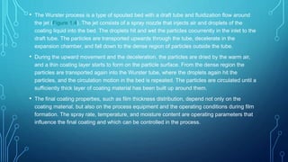 • The Wurster process is a type of spouted bed with a draft tube and fluidization flow around
the jet (Figure 1.4). The jet consists of a spray nozzle that injects air and droplets of the
coating liquid into the bed. The droplets hit and wet the particles cocurrently in the inlet to the
draft tube. The particles are transported upwards through the tube, decelerate in the
expansion chamber, and fall down to the dense region of particles outside the tube.
• During the upward movement and the deceleration, the particles are dried by the warm air,
and a thin coating layer starts to form on the particle surface. From the dense region the
particles are transported again into the Wurster tube, where the droplets again hit the
particles, and the circulation motion in the bed is repeated. The particles are circulated until a
sufficiently thick layer of coating material has been built up around them.
• The final coating properties, such as film thickness distribution, depend not only on the
coating material, but also on the process equipment and the operating conditions during film
formation. The spray rate, temperature, and moisture content are operating parameters that
influence the final coating and which can be controlled in the process.
 