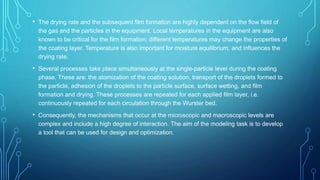 • The drying rate and the subsequent film formation are highly dependent on the flow field of
the gas and the particles in the equipment. Local temperatures in the equipment are also
known to be critical for the film formation; different temperatures may change the properties of
the coating layer. Temperature is also important for moisture equilibrium, and influences the
drying rate.
• Several processes take place simultaneously at the single-particle level during the coating
phase. These are: the atomization of the coating solution, transport of the droplets formed to
the particle, adhesion of the droplets to the particle surface, surface wetting, and film
formation and drying. These processes are repeated for each applied film layer, i.e.
continuously repeated for each circulation through the Wurster bed.
• Consequently, the mechanisms that occur at the microscopic and macroscopic levels are
complex and include a high degree of interaction. The aim of the modeling task is to develop
a tool that can be used for design and optimization.
 