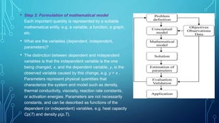 • Step 3: Formulation of mathematical model
Each important quantity is represented by a suitable
mathematical entity, e.g. a variable, a function, a graph,
etc.
• What are the variables (dependent, independent,
parameters)?
• The distinction between dependent and independent
variables is that the independent variable is the one
being changed, x, and the dependent variable, y, is the
observed variable caused by this change, e.g. y = x .
Parameters represent physical quantities that
characterize the system and model such as density,
thermal conductivity, viscosity, reaction rate constants,
or activation energies. Parameters are not necessarily
constants, and can be described as functions of the
dependent (or independent) variables, e.g. heat capacity
Cp(T) and density ρ(p,T).
 