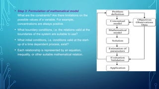 • Step 3: Formulation of mathematical model
What are the constraints? Are there limitations on the
possible values of a variable. For example,
concentrations are always positive.
• What boundary conditions, i.e. the relations valid at the
boundaries of the system are suitable to use?
• What initial conditions, i.e. conditions valid at the start-
up of a time dependent process, exist?
• Each relationship is represented by an equation,
inequality, or other suitable mathematical relation.
 