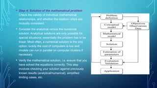 • Step 4: Solution of the mathematical problem
Check the validity of individual mathematical
relationships, and whether the relation- ships are
mutually consistent.
• Consider the analytical versus the numerical
solution. Analytical solutions are only possible for
special situations; essentially the problem has to be
linear. Most often, a numerical solution is the only
option; luckily the cost of computers is low and
models can run in parallel on computer clusters if
necessary.
• Verify the mathematical solution, i.e. ensure that you
have solved the equations correctly. This step
involves checking your solution against previously
known results (analytical/numerical), simplified
limiting cases, etc.
 