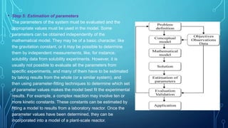 • Step 5: Estimation of parameters
The parameters of the system must be evaluated and the
appropriate values must be used in the model. Some
parameters can be obtained independently of the
mathematical model. They may be of a basic character, like
the gravitation constant, or it may be possible to determine
them by independent measurements, like, for instance,
solubility data from solubility experiments. However, it is
usually not possible to evaluate all the parameters from
specific experiments, and many of them have to be estimated
by taking results from the whole (or a similar system), and
then using parameter-fitting techniques to determine which set
of parameter values makes the model best fit the experimental
results. For example, a complex reaction may involve ten or
more kinetic constants. These constants can be estimated by
fitting a model to results from a laboratory reactor. Once the
parameter values have been determined, they can be
incorporated into a model of a plant-scale reactor.
 