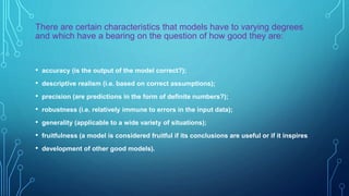 There are certain characteristics that models have to varying degrees
and which have a bearing on the question of how good they are:
• accuracy (is the output of the model correct?);
• descriptive realism (i.e. based on correct assumptions);
• precision (are predictions in the form of definite numbers?);
• robustness (i.e. relatively immune to errors in the input data);
• generality (applicable to a wide variety of situations);
• fruitfulness (a model is considered fruitful if its conclusions are useful or if it inspires
• development of other good models).
 