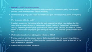 • Example 1.3 Galileo ́s gravitation models
One of the oldest scientific investigations was the attempt to understand gravity. This problem
provides a nice illustration of the steps in modeling.
• “Understanding” gravity is too vague and ambitious a goal. A more specific question about gravity
is:
• Why do objects fall to the earth?
• Aristotle ́s answer was that objects fall to the earth because that is their natural place, but this
never led to any useful science or mathematics. Around the time of Galileo (early seventeenth
century), people began asking how gravity worked instead of why it worked. For example, Galileo
wanted to describe the way objects gain velocity as they fall. One particular question Galileo asked
was:
• What relation describes how a body gains velocity as it falls?
• The next step is to identify relevant factors. Galileo decided to take into account only distance,
time, and velocity. However, he might have also considered the weight, shape, and density of the
object as well as air conditions.
• The first assumption Galileo made was:
 