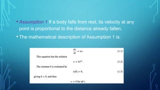 • Assumption 1 If a body falls from rest, its velocity at any
point is proportional to the distance already fallen.
• The mathematical description of Assumption 1 is:
 