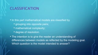 CLASSIFICATION
• In this part mathematical models are classified by
• grouping into opposite pairs;
• mathematical complexity;
• degree of resolution.
• The intention is to give the reader an understanding of
differences between models as reflected by the modeling goal.
Which question is the model intended to answer?
 