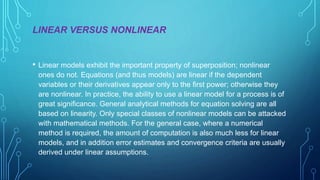 LINEAR VERSUS NONLINEAR
• Linear models exhibit the important property of superposition; nonlinear
ones do not. Equations (and thus models) are linear if the dependent
variables or their derivatives appear only to the first power; otherwise they
are nonlinear. In practice, the ability to use a linear model for a process is of
great significance. General analytical methods for equation solving are all
based on linearity. Only special classes of nonlinear models can be attacked
with mathematical methods. For the general case, where a numerical
method is required, the amount of computation is also much less for linear
models, and in addition error estimates and convergence criteria are usually
derived under linear assumptions.
 