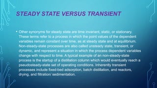 STEADY STATE VERSUS TRANSIENT
• Other synonyms for steady state are time invariant, static, or stationary.
These terms refer to a process in which the point values of the dependent
variables remain constant over time, as at steady state and at equilibrium.
Non-steady-state processes are also called unsteady state, transient, or
dynamic, and represent a situation in which the process dependent variables
change with respect to time. A typical example of an non-steady-state
process is the startup of a distillation column which would eventually reach a
pseudosteady-state set of operating conditions. Inherently transient
processes include fixed-bed adsorption, batch distillation, and reactors,
drying, and filtration/ sedimentation.
 