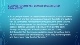 LUMPED PARAMETER VERSUS DISTRIBUTED
PARAMETER
• A lumped-parameter representation means that spatial variations
are ignored, and the various properties and the state of a system
can be considered homogeneous throughout the entire volume.
A distributed-parameter representation, in contrast, takes into
account detailed variations in behavior from point to point
throughout the system. All real systems are, of course,
distributed in that there some variations occur throughout them.
As the variations are often relatively small, they may be ignored,
and the system may then be “lumped.”
 
